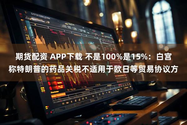 期货配资 APP下载 不是100%是15%：白宫称特朗普的药品关税不适用于欧日等贸易协议方