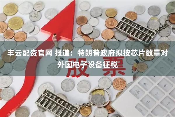 丰云配资官网 报道：特朗普政府拟按芯片数量对外国电子设备征税
