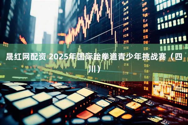 晟红网配资 2025年国际跆拳道青少年挑战赛（四川）