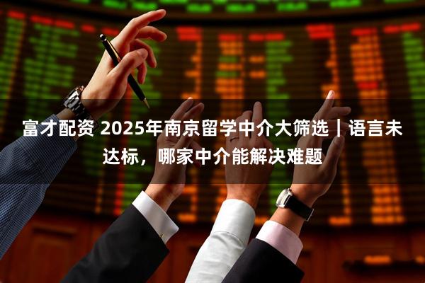 富才配资 2025年南京留学中介大筛选｜语言未达标，哪家中介能解决难题